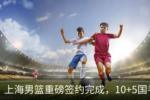 上海男篮重磅签约完成，10+5国手锋线签约两年 胡金秋加盟只差官宣