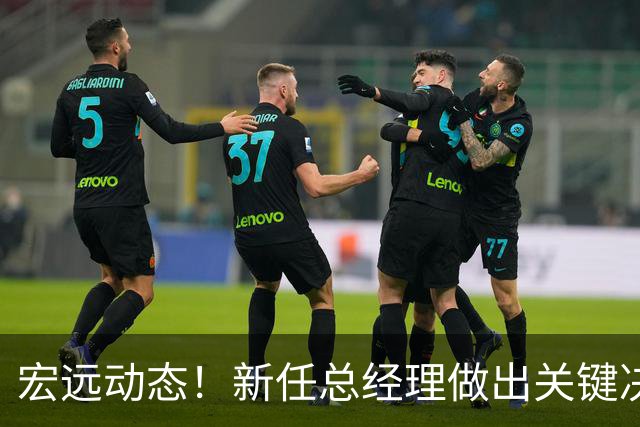 宏远动态！新任总经理做出关键决策，徐杰晋升副队长，周鹏回归职务揭晓