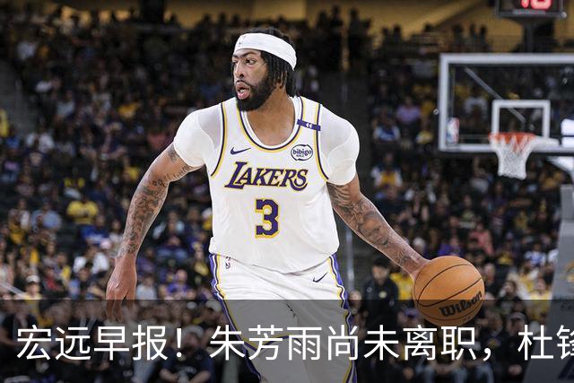 宏远早报！朱芳雨尚未离职，杜锋打破谣言，徐杰新身份！