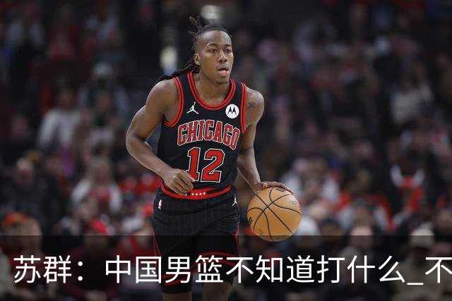 苏群：中国男篮不知道打什么 不知道打谁 没特点没核心
