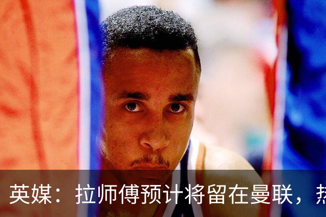 英媒：拉师傅预计将留在曼联，热刺、阿森纳、切尔西曾关注他