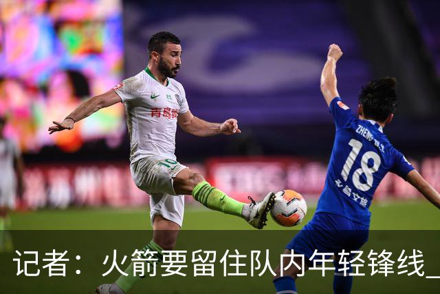 记者：火箭要留住队内年轻锋线 他们的成长幅度会决定下赛季走向