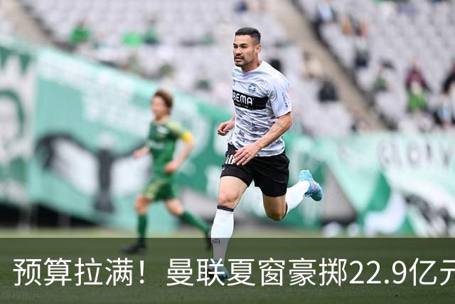 预算拉满！曼联夏窗豪掷22.9亿元，四大引援目标各有进展与阻碍