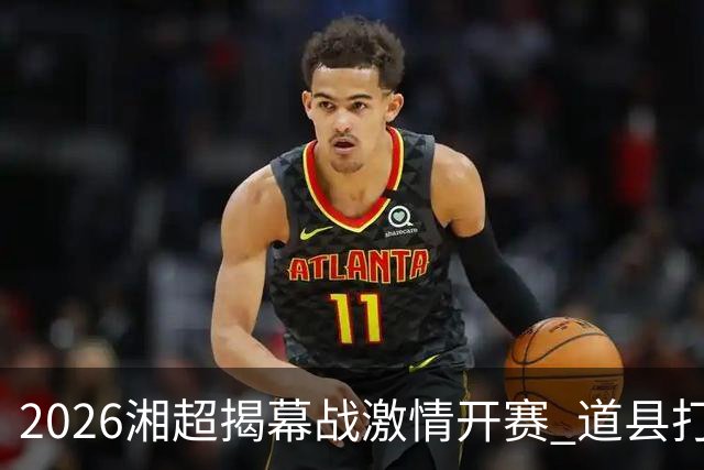 2026湘超揭幕战激情开赛 道县打造湘超联赛暖心第二现场